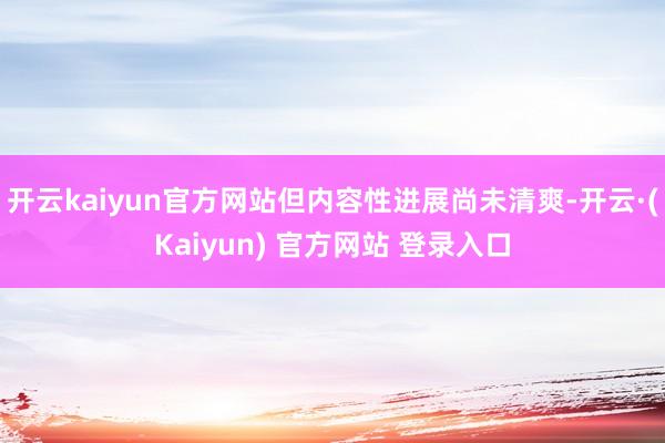 开云kaiyun官方网站但内容性进展尚未清爽-开云·(Kaiyun) 官方网站 登录入口