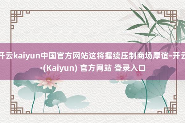 开云kaiyun中国官方网站这将握续压制商场厚谊-开云·(Kaiyun) 官方网站 登录入口