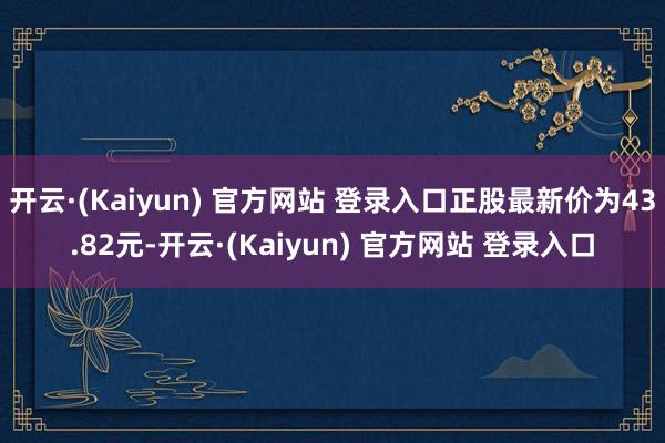 开云·(Kaiyun) 官方网站 登录入口正股最新价为43.82元-开云·(Kaiyun) 官方网站 登录入口