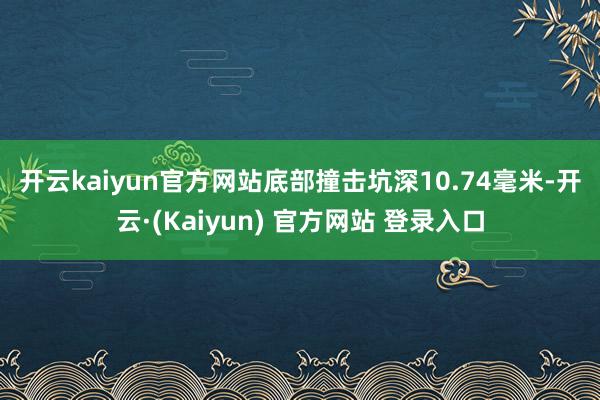 开云kaiyun官方网站　　底部撞击坑深10.74毫米-开云·(Kaiyun) 官方网站 登录入口