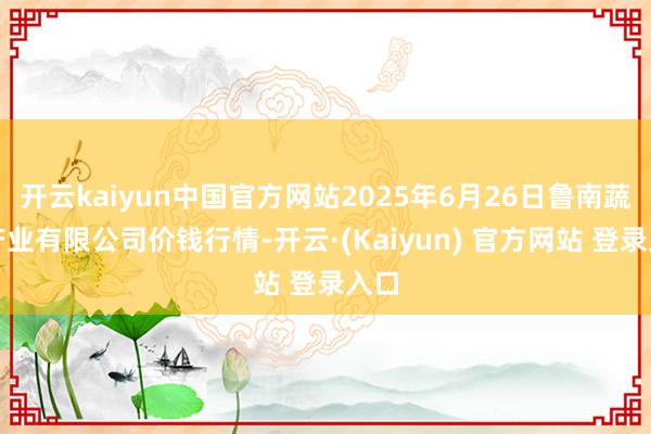开云kaiyun中国官方网站2025年6月26日鲁南蔬菜产业有限公司价钱行情-开云·(Kaiyun) 官方网站 登录入口
