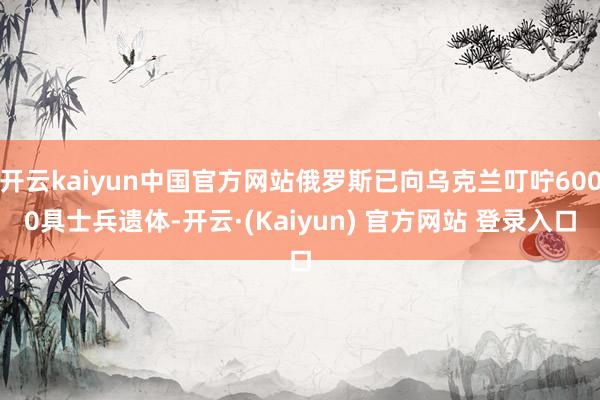 开云kaiyun中国官方网站俄罗斯已向乌克兰叮咛6000具士兵遗体-开云·(Kaiyun) 官方网站 登录入口