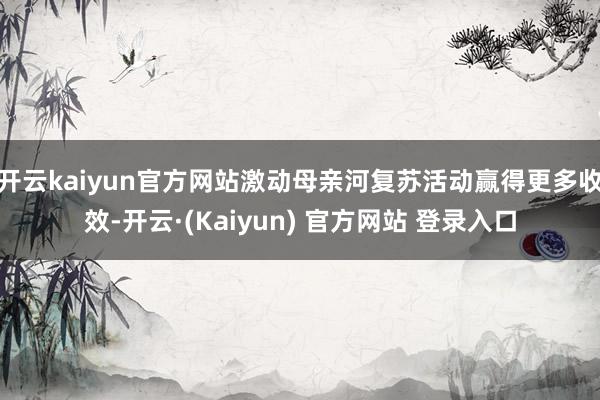 开云kaiyun官方网站激动母亲河复苏活动赢得更多收效-开云·(Kaiyun) 官方网站 登录入口