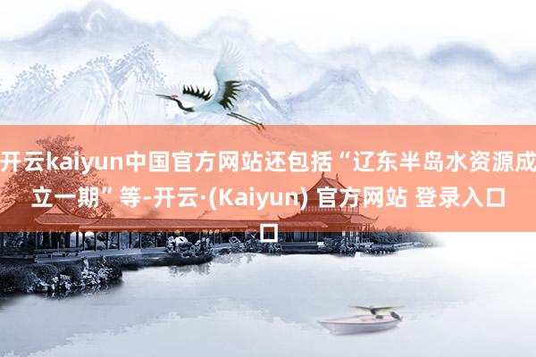 开云kaiyun中国官方网站还包括“辽东半岛水资源成立一期”等-开云·(Kaiyun) 官方网站 登录入口