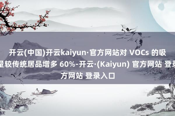 开云(中国)开云kaiyun·官方网站对 VOCs 的吸附容量较传统居品增多 60%-开云·(Kaiyun) 官方网站 登录入口