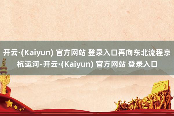 开云·(Kaiyun) 官方网站 登录入口再向东北流程京杭运河-开云·(Kaiyun) 官方网站 登录入口