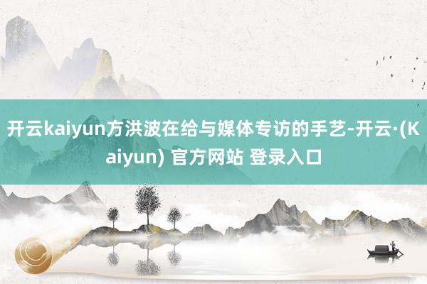 开云kaiyun方洪波在给与媒体专访的手艺-开云·(Kaiyun) 官方网站 登录入口