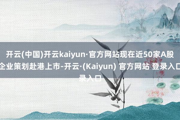 开云(中国)开云kaiyun·官方网站现在近50家A股企业策划赴港上市-开云·(Kaiyun) 官方网站 登录入口