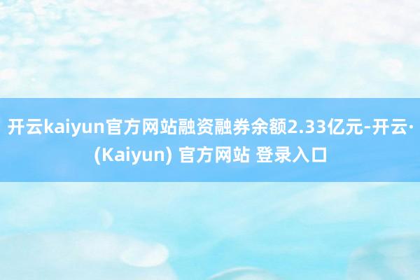 开云kaiyun官方网站融资融券余额2.33亿元-开云·(Kaiyun) 官方网站 登录入口
