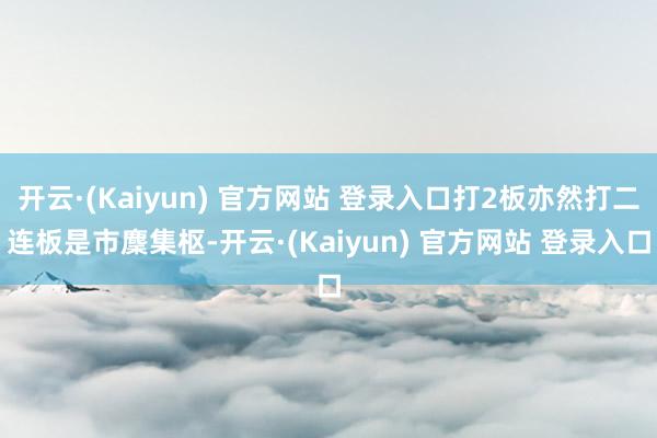 开云·(Kaiyun) 官方网站 登录入口打2板亦然打二连板是市麇集枢-开云·(Kaiyun) 官方网站 登录入口