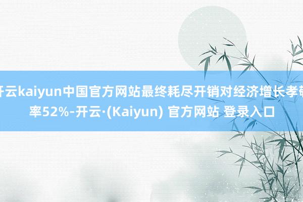 开云kaiyun中国官方网站最终耗尽开销对经济增长孝敬率52%-开云·(Kaiyun) 官方网站 登录入口