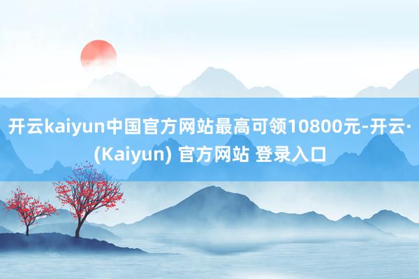 开云kaiyun中国官方网站最高可领10800元-开云·(Kaiyun) 官方网站 登录入口