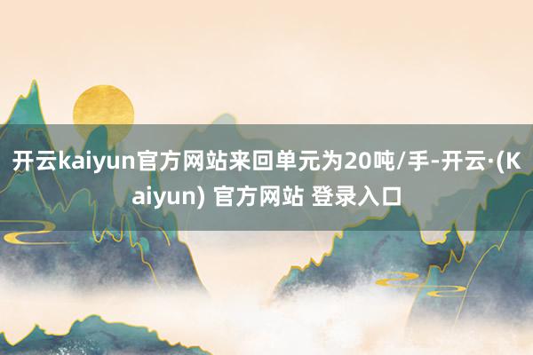 开云kaiyun官方网站来回单元为20吨/手-开云·(Kaiyun) 官方网站 登录入口