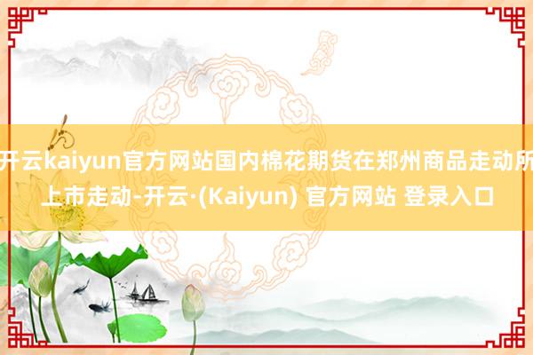 开云kaiyun官方网站国内棉花期货在郑州商品走动所上市走动-开云·(Kaiyun) 官方网站 登录入口