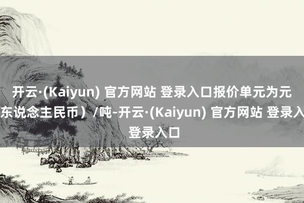 开云·(Kaiyun) 官方网站 登录入口报价单元为元（东说念主民币）/吨-开云·(Kaiyun) 官方网站 登录入口