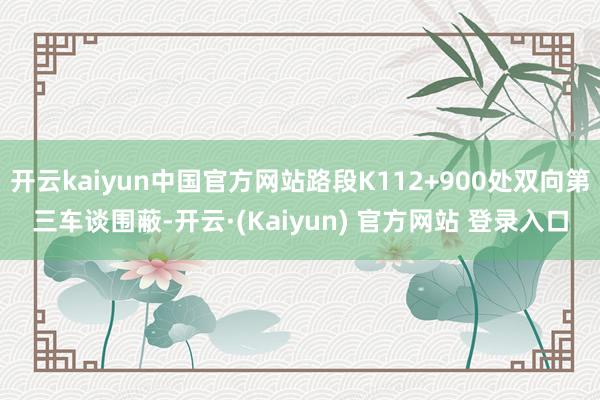 开云kaiyun中国官方网站路段K112+900处双向第三车谈围蔽-开云·(Kaiyun) 官方网站 登录入口
