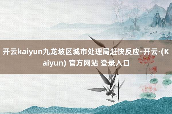 开云kaiyun九龙坡区城市处理局赶快反应-开云·(Kaiyun) 官方网站 登录入口