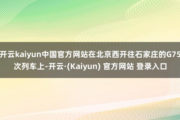 开云kaiyun中国官方网站在北京西开往石家庄的G75次列车上-开云·(Kaiyun) 官方网站 登录入口
