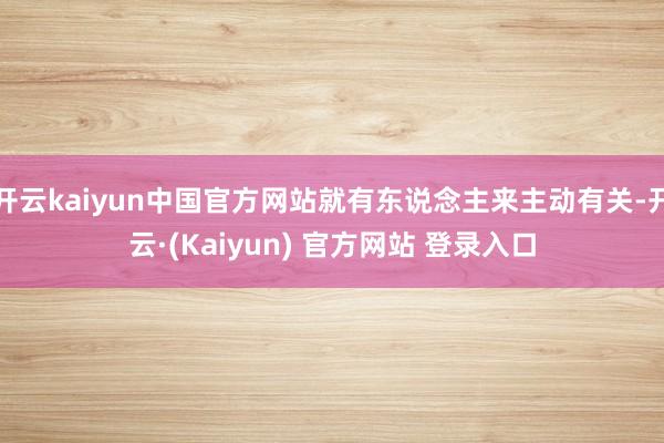 开云kaiyun中国官方网站就有东说念主来主动有关-开云·(Kaiyun) 官方网站 登录入口